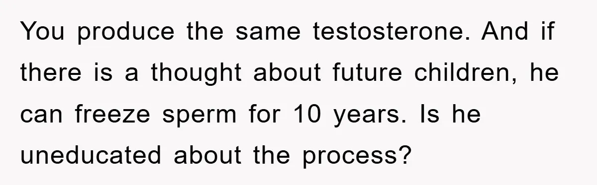 You produce the same testosterone. And if there is a thought about future children, he can freeze sperm for 10 years. Is he uneducated about the process?