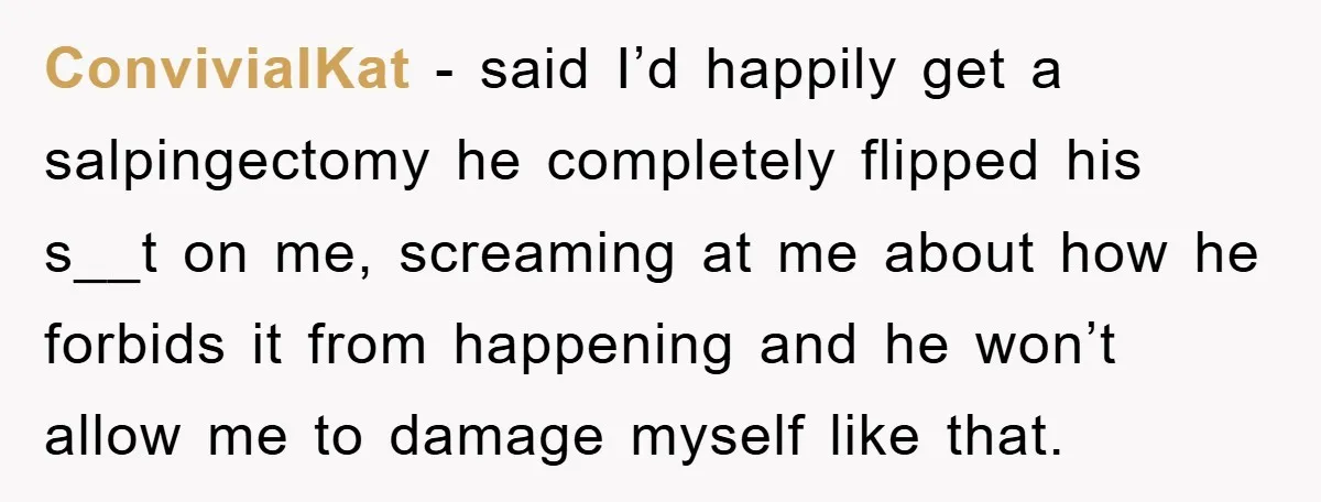 ConvivialKat − said I’d happily get a salpingectomy he completely flipped his s__t on me, screaming at me about how he forbids it from happening and he won’t allow me...