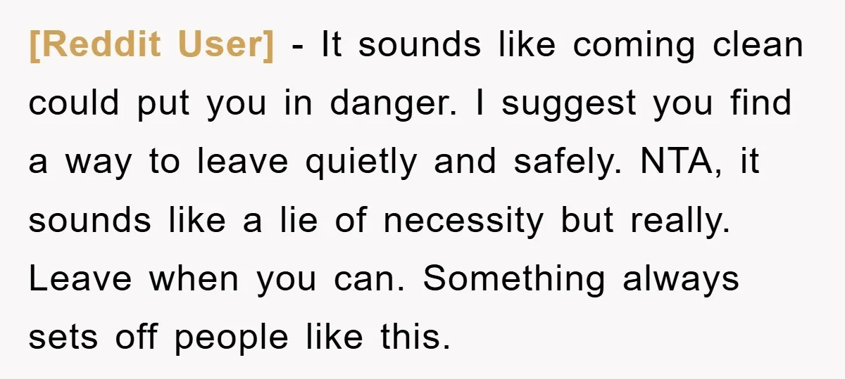 [Reddit User] − It sounds like coming clean could put you in danger. I suggest you find a way to leave quietly and safely. NTA, it sounds like a lie...
