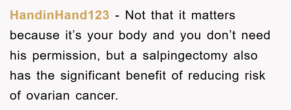 HandinHand123 − Not that it matters because it’s your body and you don’t need his permission, but a salpingectomy also has the significant benefit of reducing risk of ovarian cancer.