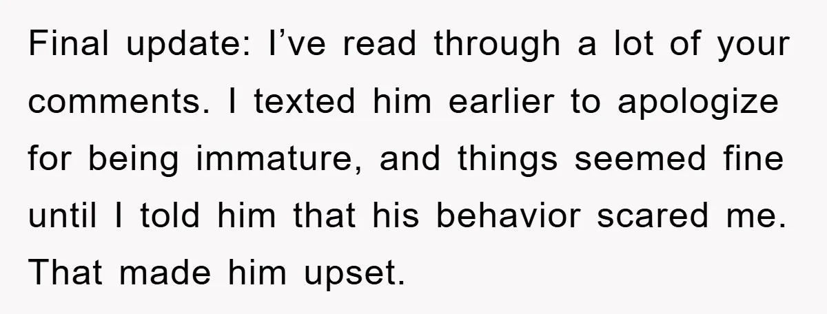 Final update: I’ve read through a lot of your comments. I texted him earlier to apologize for being immature, and things seemed fine until I told him that his behavior...