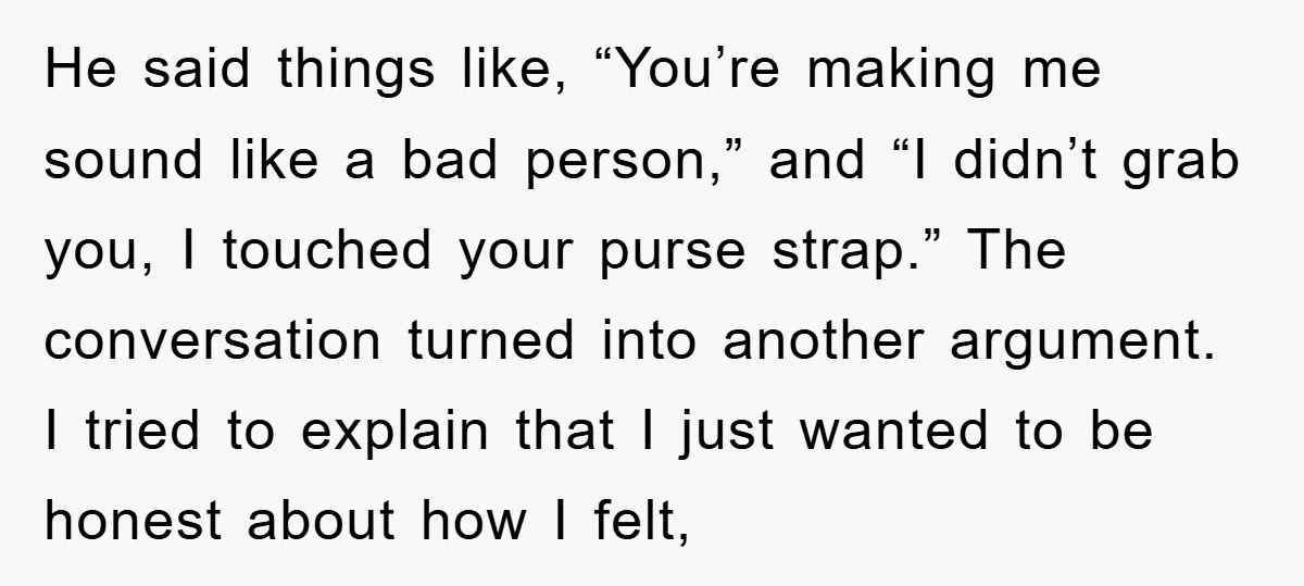 He said things like, “You’re making me sound like a bad person,” and “I didn’t grab you, I touched your purse strap.” The conversation turned into another argument. I tried...