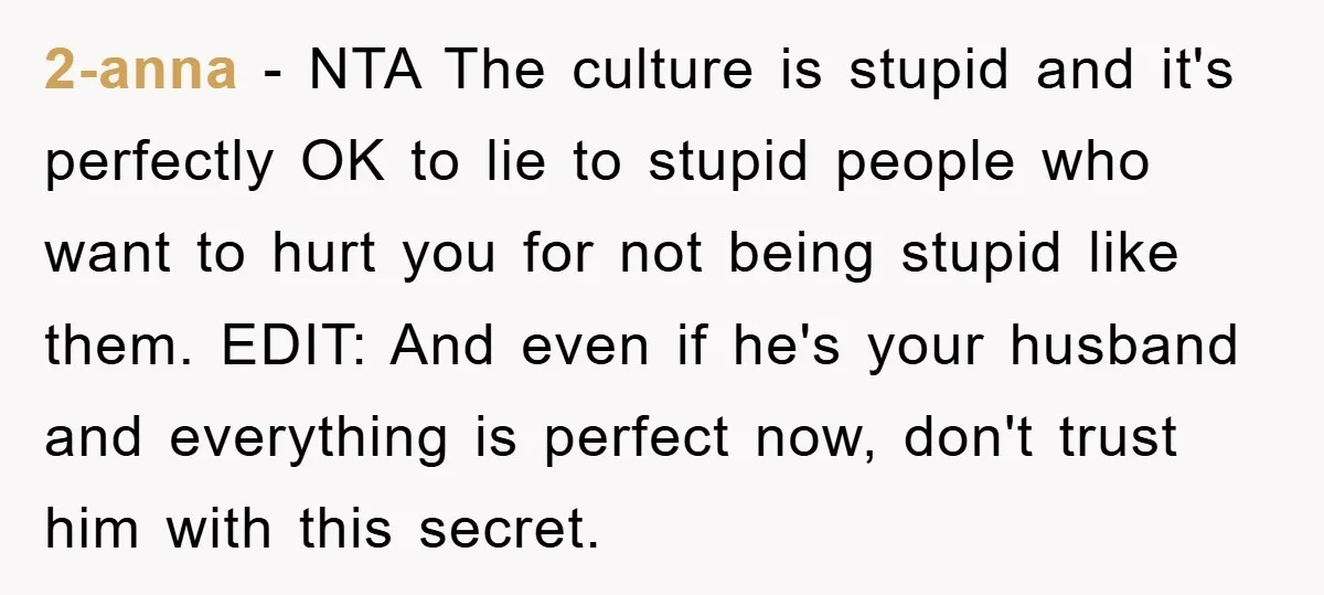 2-anna − NTA The culture is stupid and it's perfectly OK to lie to stupid people who want to hurt you for not being stupid like them. EDIT: And even...