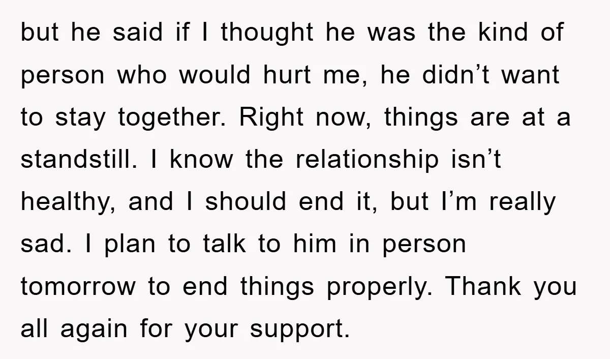 but he said if I thought he was the kind of person who would hurt me, he didn’t want to stay together. Right now, things are at a standstill. I...