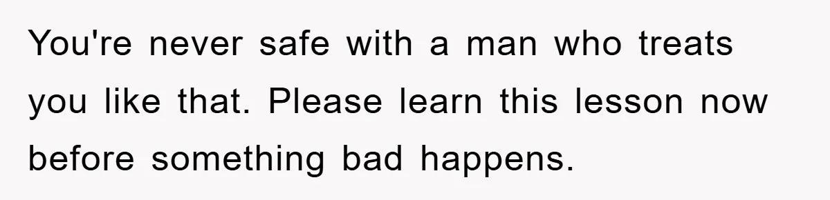 You're never safe with a man who treats you like that. Please learn this lesson now before something bad happens.