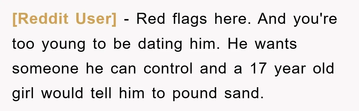 [Reddit User] − Red flags here. And you're too young to be dating him. He wants someone he can control and a 17 year old girl would tell him to...