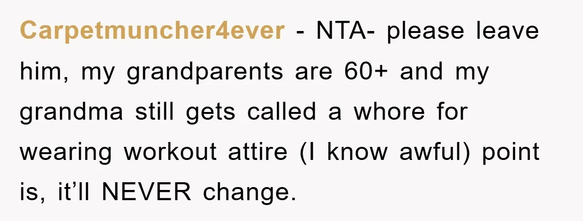 Carpetmuncher4ever − NTA- please leave him, my grandparents are 60+ and my grandma still gets called a whore for wearing workout attire (I know awful) point is, it’ll NEVER change.