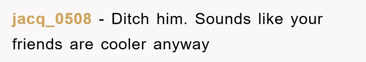 jacq_0508 − Ditch him. Sounds like your friends are cooler anyway