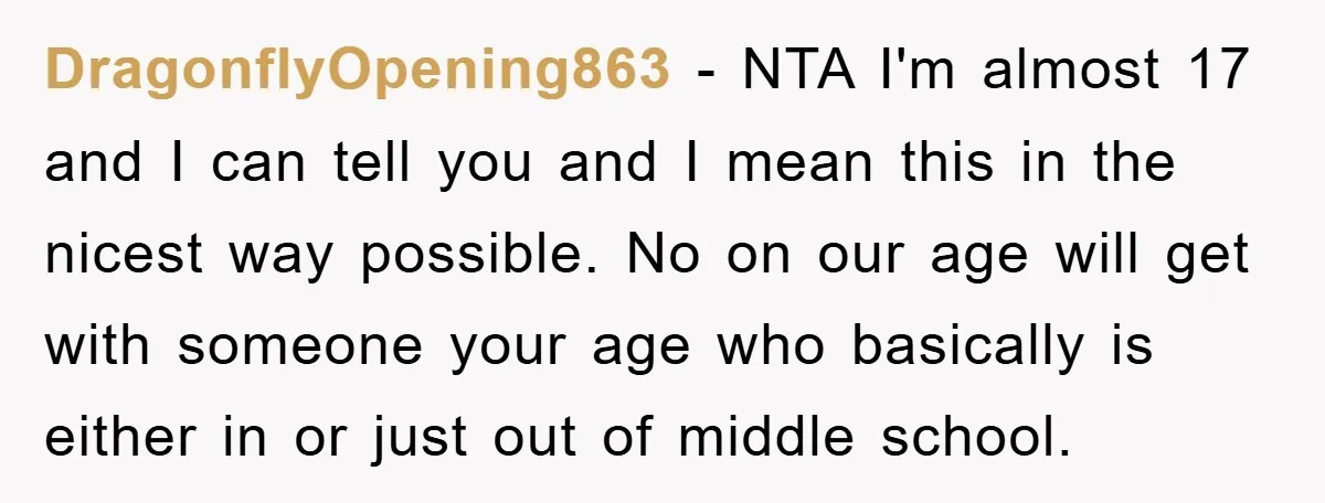 DragonflyOpening863 − NTA I'm almost 17 and I can tell you and I mean this in the nicest way possible. No on our age will get with someone your age...