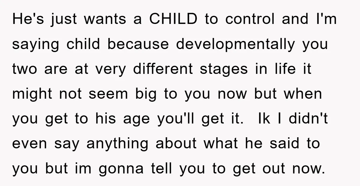 He's just wants a CHILD to control and I'm saying child because developmentally you two are at very different stages in life it might not seem big to you now...