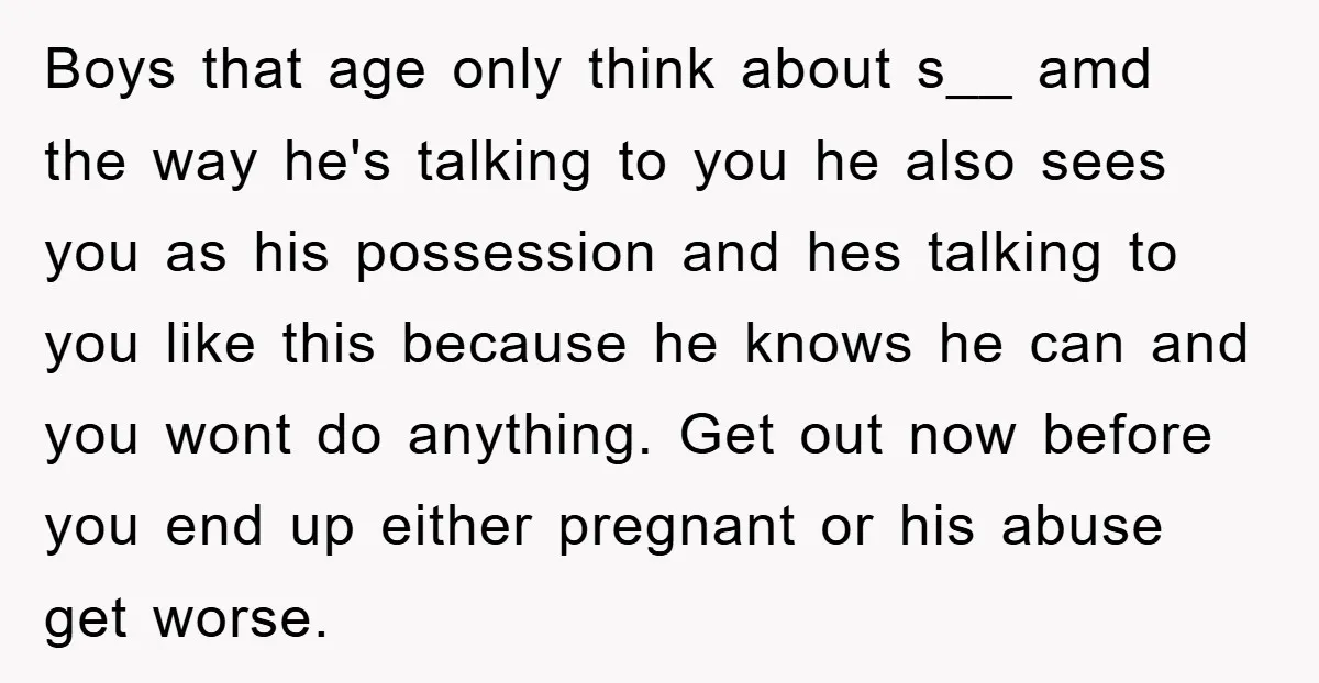 Boys that age only think about s__ amd the way he's talking to you he also sees you as his possession and hes talking to you like this because he...