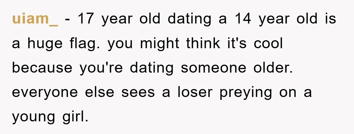 uiam_ − 17 year old dating a 14 year old is a huge flag. you might think it's cool because you're dating someone older. everyone else sees a loser preying...
