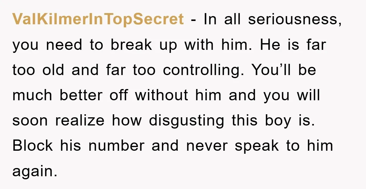 ValKilmerInTopSecret − In all seriousness, you need to break up with him. He is far too old and far too controlling. You’ll be much better off without him and you...