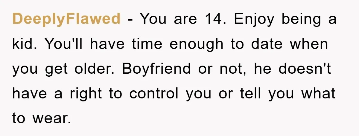 DeeplyFlawed − You are 14. Enjoy being a kid. You'll have time enough to date when you get older. Boyfriend or not, he doesn't have a right to control you...