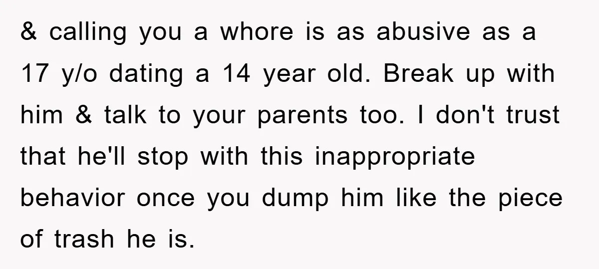 & calling you a whore is as abusive as a 17 y/o dating a 14 year old. Break up with him & talk to your parents too. I don't trust...