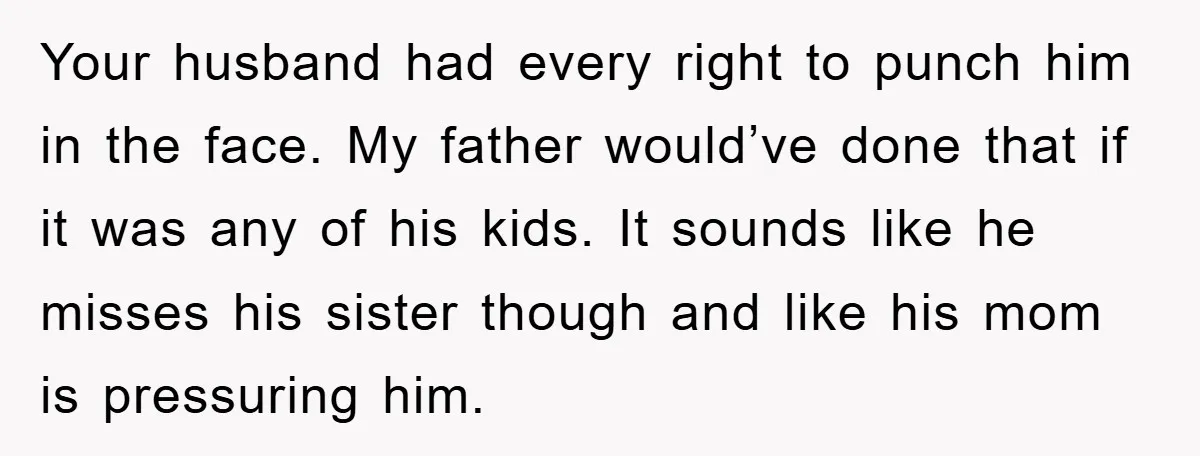 Your husband had every right to punch him in the face. My father would’ve done that if it was any of his kids. It sounds like he misses his sister...