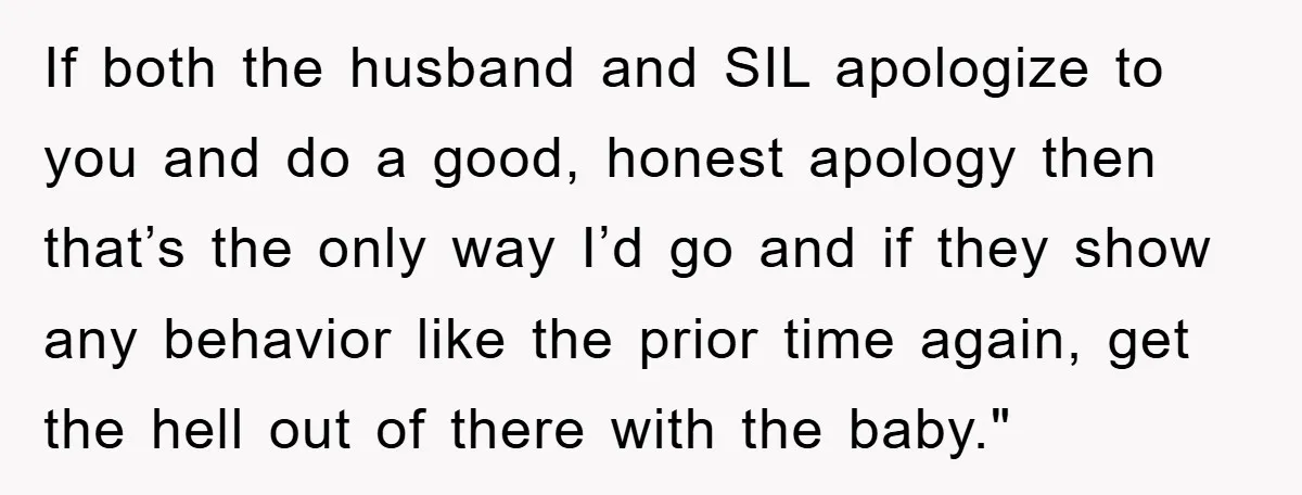 If both the husband and SIL apologize to you and do a good, honest apology then that’s the only way I’d go and if they show any behavior like the...