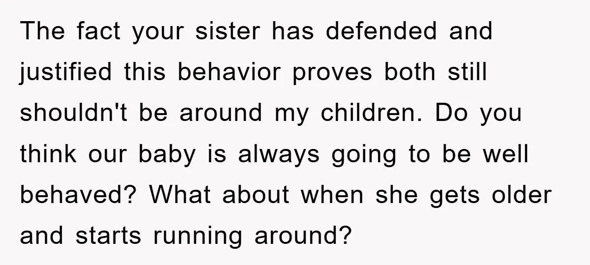 The fact your sister has defended and justified this behavior proves both still shouldn't be around my children. Do you think our baby is always going to be well behaved?...