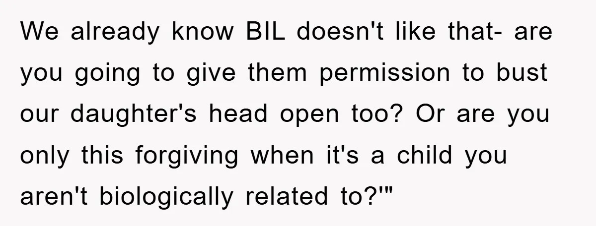 We already know BIL doesn't like that- are you going to give them permission to bust our daughter's head open too? Or are you only this forgiving when it's a...