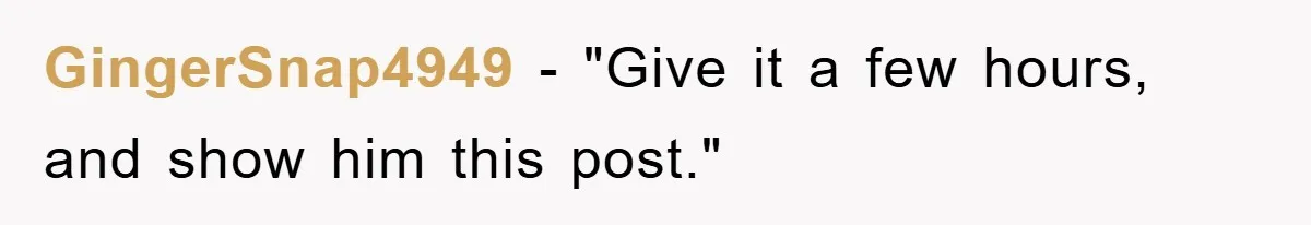 GingerSnap4949 - "Give it a few hours, and show him this post."