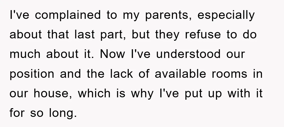 I've complained to my parents, especially about that last part, but they refuse to do much about it. Now I've understood our position and the lack of available rooms in...