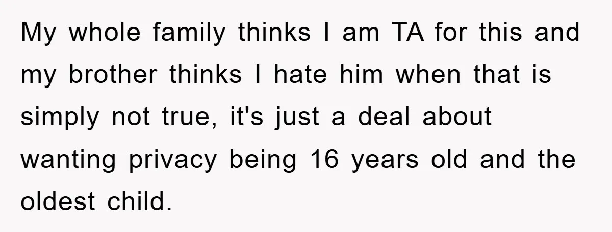 My whole family thinks I am TA for this and my brother thinks I hate him when that is simply not true, it's just a deal about wanting privacy being...