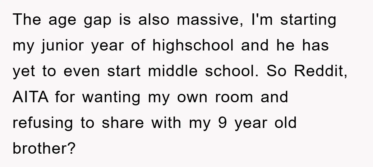The age gap is also massive, I'm starting my junior year of highschool and he has yet to even start middle school. So Reddit, AITA for wanting my own room...