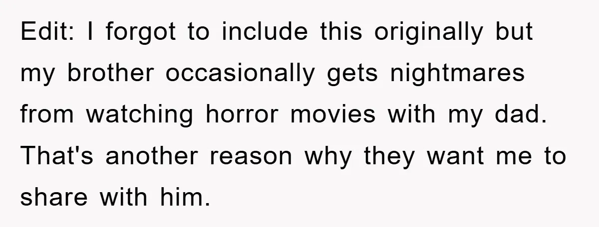 Edit: I forgot to include this originally but my brother occasionally gets nightmares from watching horror movies with my dad. That's another reason why they want me to share with...