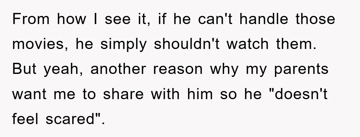 From how I see it, if he can't handle those movies, he simply shouldn't watch them. But yeah, another reason why my parents want me to share with him so...