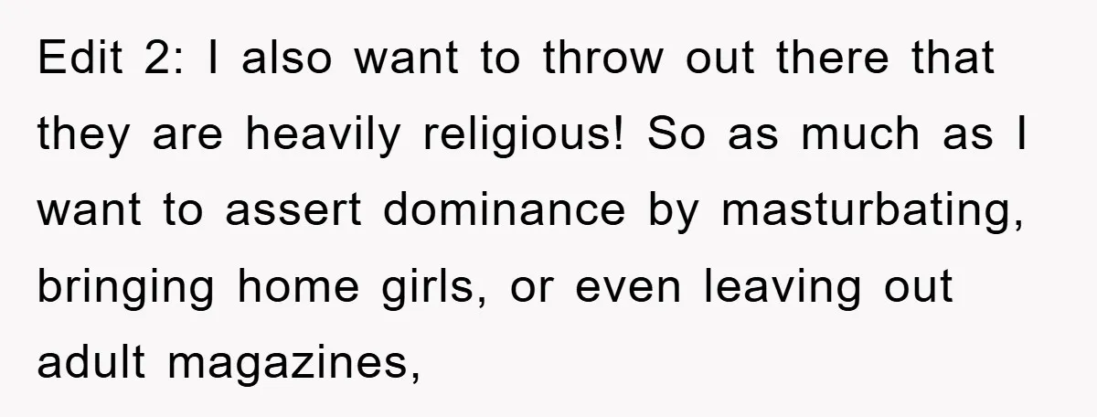 Edit 2: I also want to throw out there that they are heavily religious! So as much as I want to assert dominance by masturbating, bringing home girls, or even...
