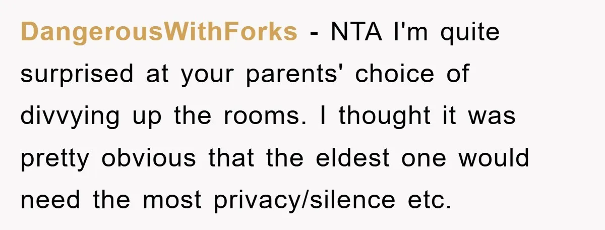 DangerousWithForks − NTA I'm quite surprised at your parents' choice of divvying up the rooms. I thought it was pretty obvious that the eldest one would need the most privacy/silence...