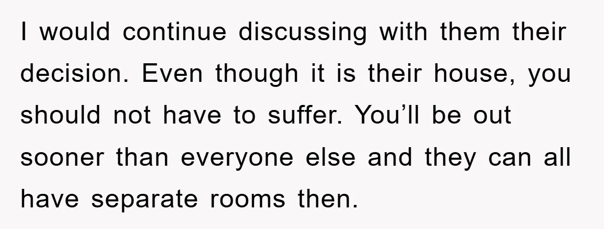 I would continue discussing with them their decision. Even though it is their house, you should not have to suffer. You’ll be out sooner than everyone else and they can...