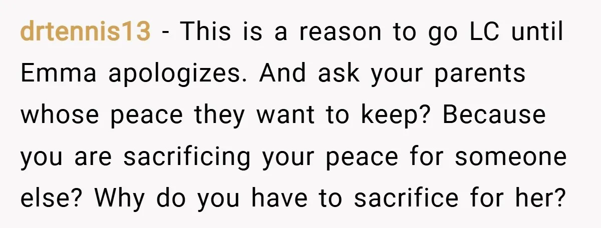 drtennis13 − This is a reason to go LC until Emma apologizes. And ask your parents whose peace they want to keep? Because you are sacrificing your peace for someone...