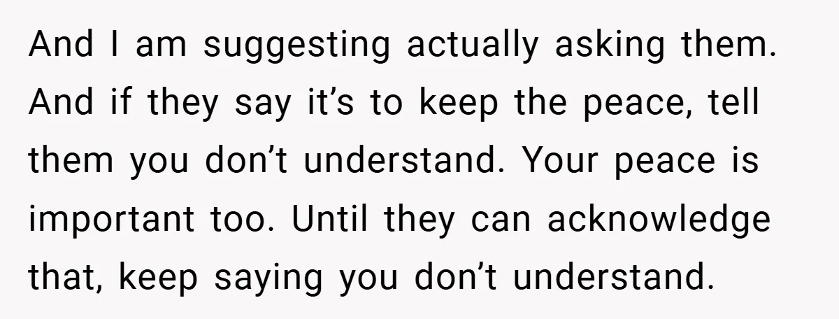 And I am suggesting actually asking them. And if they say it’s to keep the peace, tell them you don’t understand. Your peace is important too. Until they can acknowledge...
