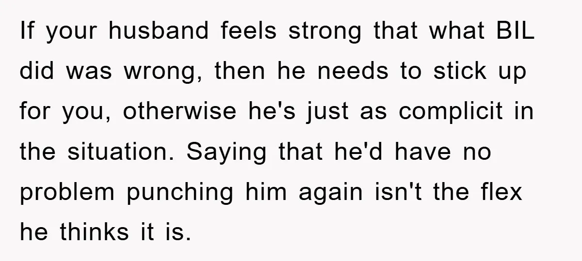 If your husband feels strong that what BIL did was wrong, then he needs to stick up for you, otherwise he's just as complicit in the situation. Saying that he'd...