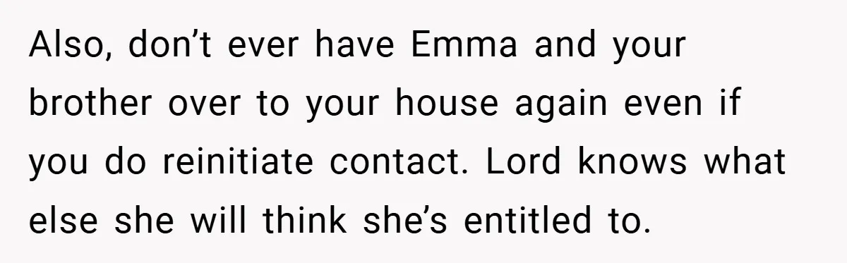Also, don’t ever have Emma and your brother over to your house again even if you do reinitiate contact. Lord knows what else she will think she’s entitled to.