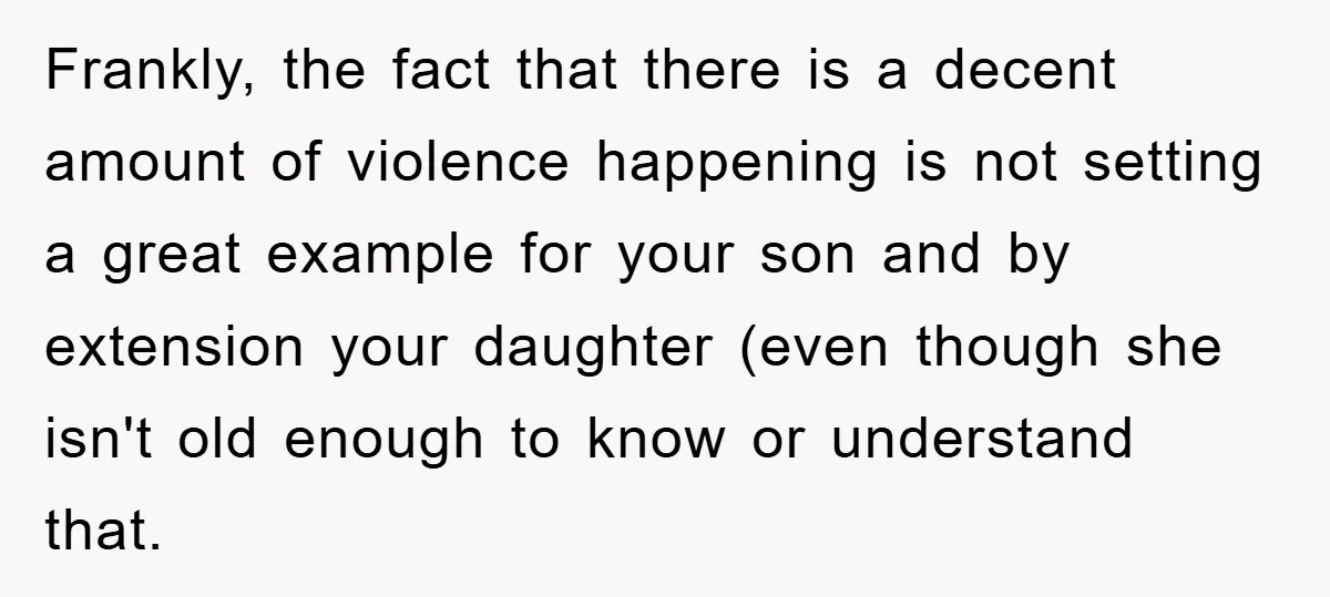 Frankly, the fact that there is a decent amount of violence happening is not setting a great example for your son and by extension your daughter (even though she isn't...
