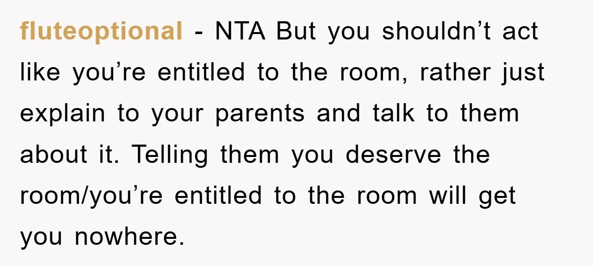 fluteoptional − NTA But you shouldn’t act like you’re entitled to the room, rather just explain to your parents and talk to them about it. Telling them you deserve the...