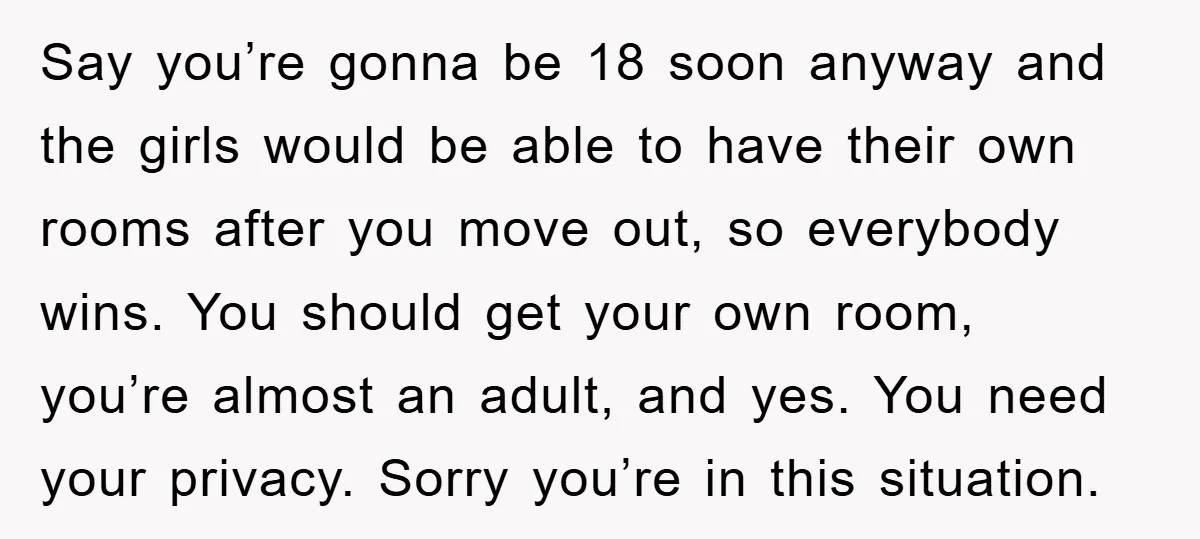 Say you’re gonna be 18 soon anyway and the girls would be able to have their own rooms after you move out, so everybody wins. You should get your own...
