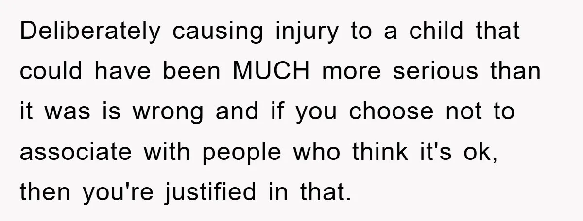 Deliberately causing injury to a child that could have been MUCH more serious than it was is wrong and if you choose not to associate with people who think it's...