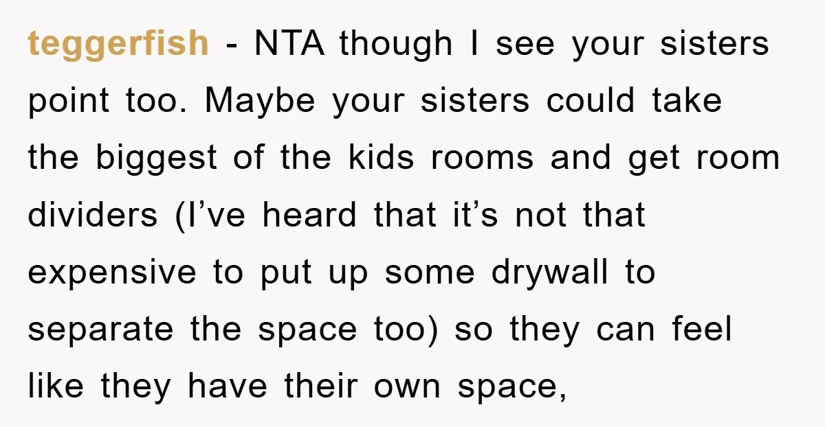 teggerfish − NTA though I see your sisters point too. Maybe your sisters could take the biggest of the kids rooms and get room dividers (I’ve heard that it’s not...