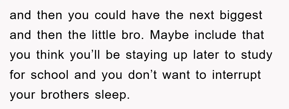 and then you could have the next biggest and then the little bro. Maybe include that you think you’ll be staying up later to study for school and you don’t...