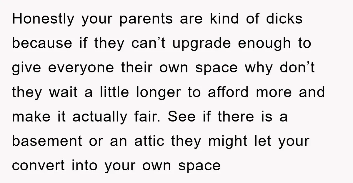 Honestly your parents are kind of dicks because if they can’t upgrade enough to give everyone their own space why don’t they wait a little longer to afford more and...