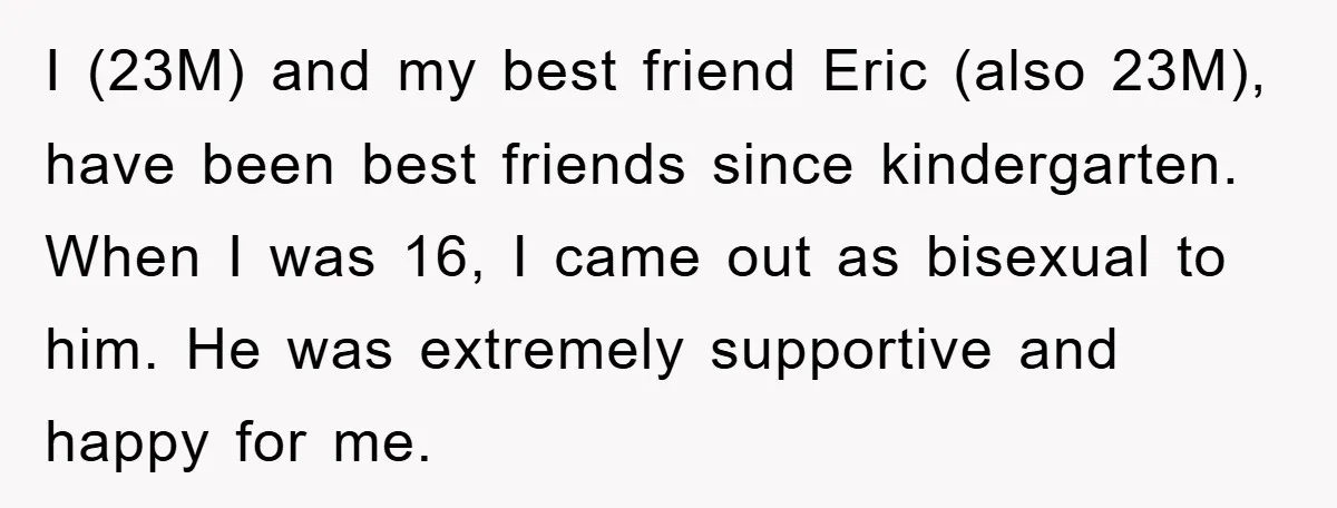 I (23M) and my best friend Eric (also 23M), have been best friends since kindergarten. When I was 16, I came out as bisexual to him. He was extremely supportive...