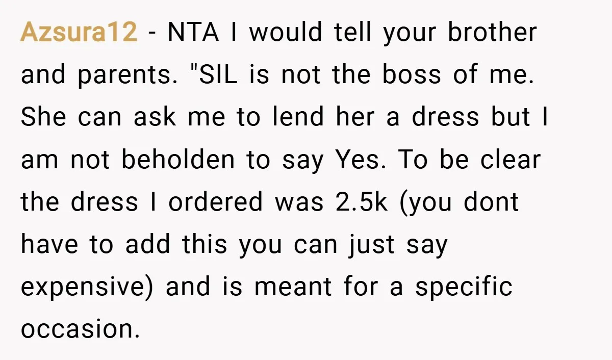 Azsura12 − NTA I would tell your brother and parents. "SIL is not the boss of me. She can ask me to lend her a dress but I am not...