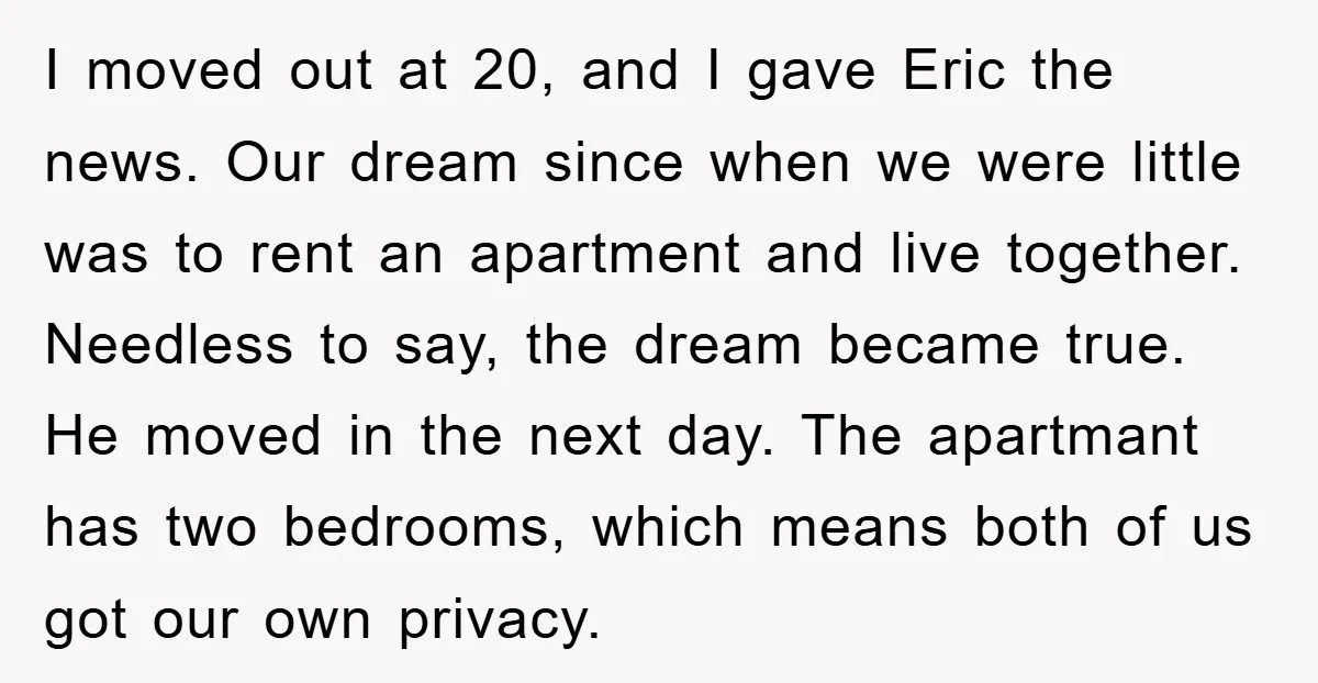 I moved out at 20, and I gave Eric the news. Our dream since when we were little was to rent an apartment and live together. Needless to say, the...