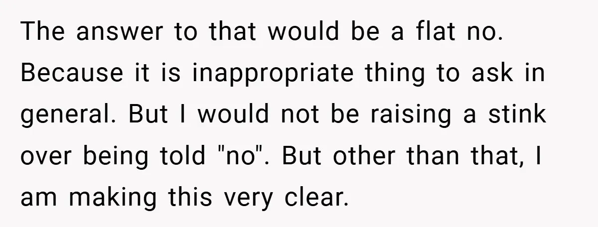The answer to that would be a flat no. Because it is inappropriate thing to ask in general. But I would not be raising a stink over being told "no"....