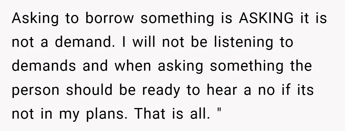 Asking to borrow something is ASKING it is not a demand. I will not be listening to demands and when asking something the person should be ready to hear a...