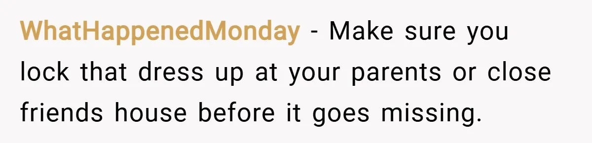 WhatHappenedMonday − Make sure you lock that dress up at your parents or close friends house before it goes missing.