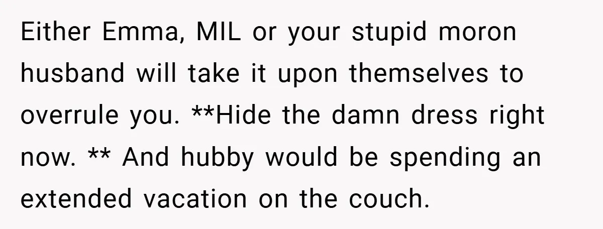Either Emma, MIL or your stupid moron husband will take it upon themselves to overrule you. **Hide the damn dress right now. ** And hubby would be spending an extended...